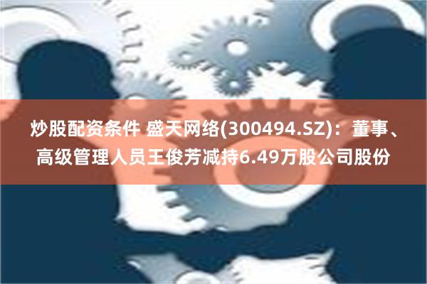 炒股配资条件 盛天网络(300494.SZ)：董事、高级管理人员王俊芳减持6.49万股公司股份