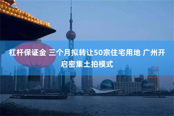 杠杆保证金 三个月拟转让50宗住宅用地 广州开启密集土拍模式