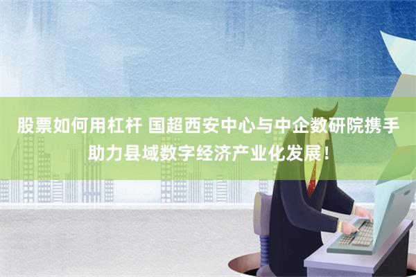 股票如何用杠杆 国超西安中心与中企数研院携手助力县域数字经济产业化发展！