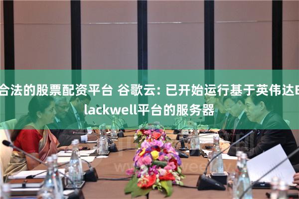 合法的股票配资平台 谷歌云: 已开始运行基于英伟达Blackwell平台的服务器