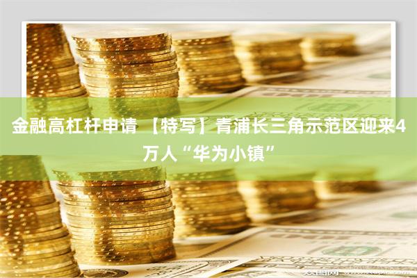 金融高杠杆申请 【特写】青浦长三角示范区迎来4万人“华为小镇”