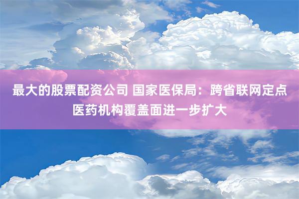 最大的股票配资公司 国家医保局：跨省联网定点医药机构覆盖面进一步扩大