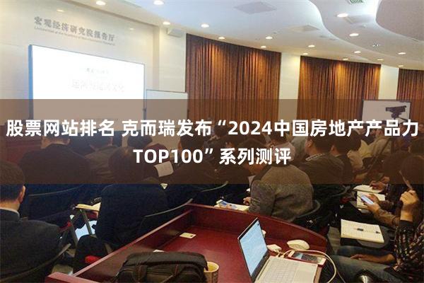 股票网站排名 克而瑞发布“2024中国房地产产品力TOP100”系列测评