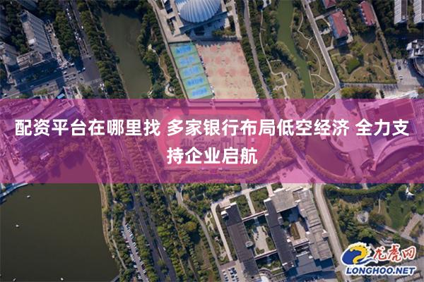 配资平台在哪里找 多家银行布局低空经济 全力支持企业启航