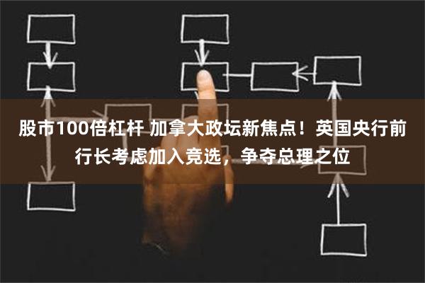 股市100倍杠杆 加拿大政坛新焦点！英国央行前行长考虑加入竞选，争夺总理之位