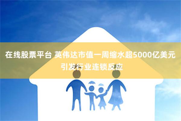 在线股票平台 英伟达市值一周缩水超5000亿美元 引发行业连锁反应