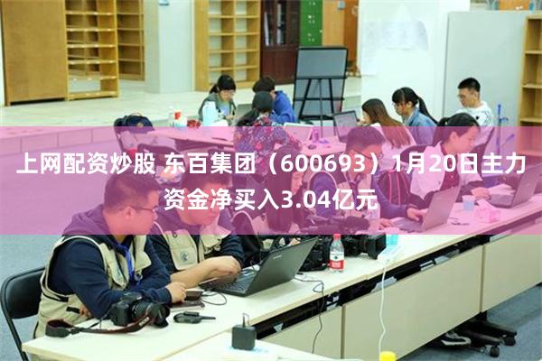 上网配资炒股 东百集团（600693）1月20日主力资金净买入3.04亿元